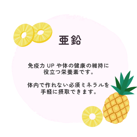 亜鉛 免疫力UPや体の健康の維持に 役立つ栄養素です。 体内で作れない必須ミネラルを 手軽に摂取できます。